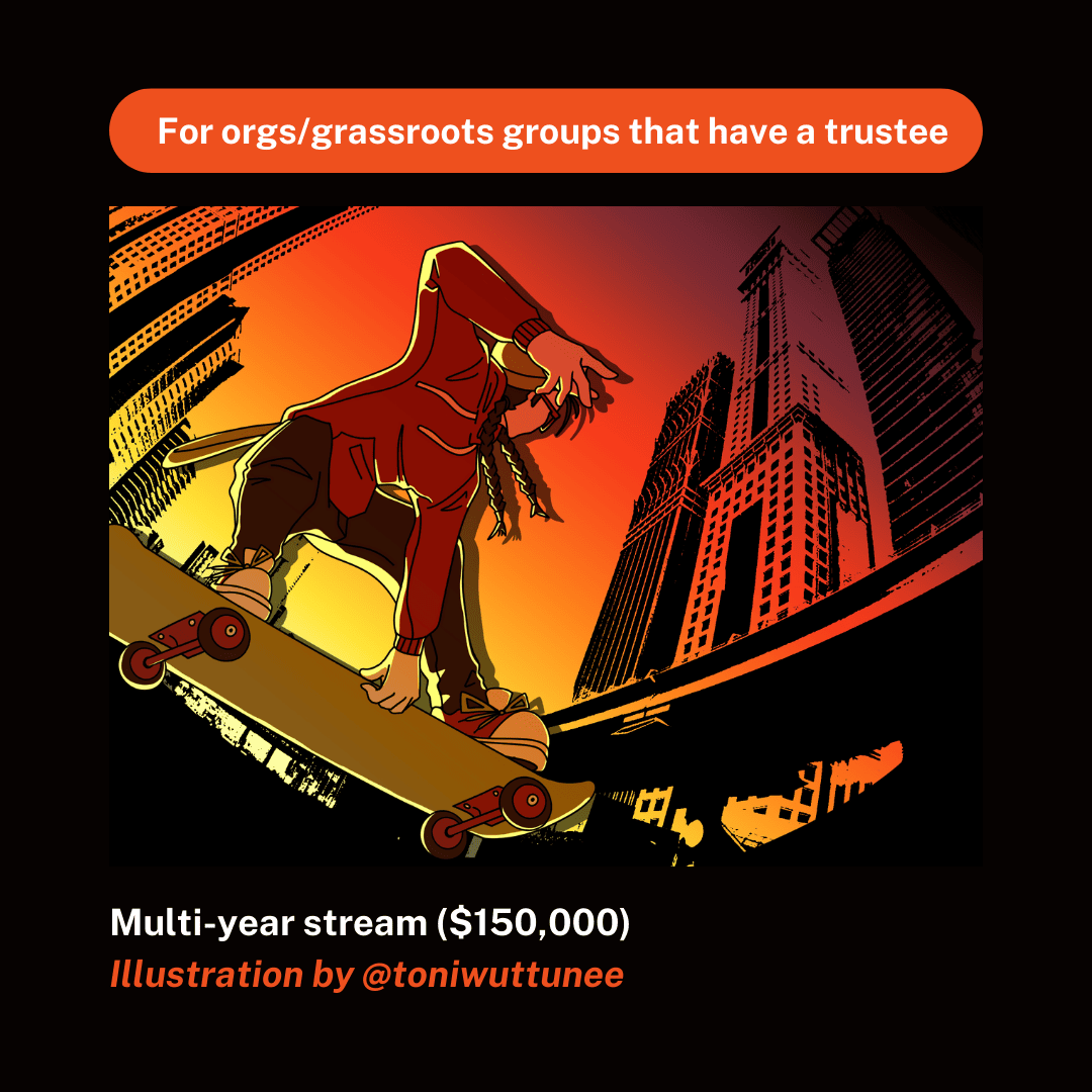 A poster that promotes the Multi-year stream. It reads: "For orgs/grassroots groups that have a trustee" in bolded white text against an orange pill-shaped background. Immediately below it, there's an illustration with warm tones on a black background. A young person with long, braided hair, skateboards through a cityscape. The bottom of the image reads: "Multi-year stream ($150,000); Illustration by @toniwuttunee".